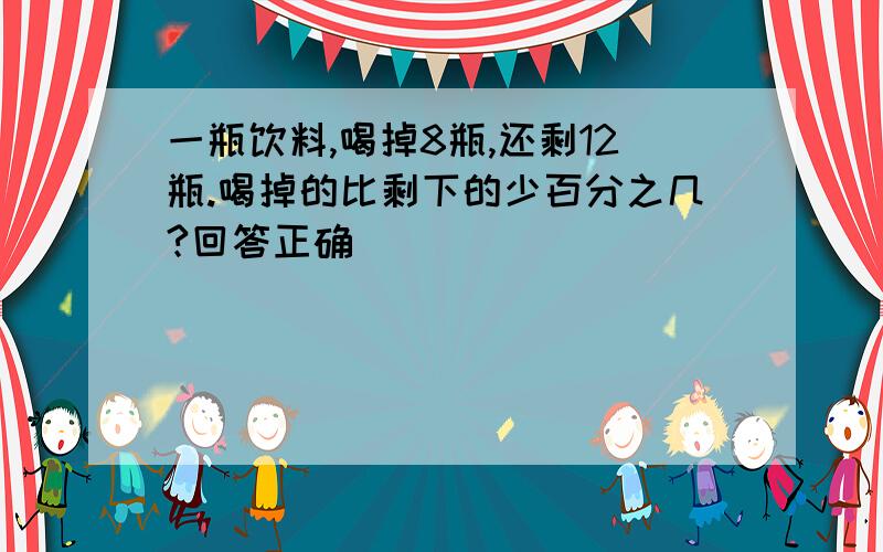 一瓶饮料,喝掉8瓶,还剩12瓶.喝掉的比剩下的少百分之几?回答正确