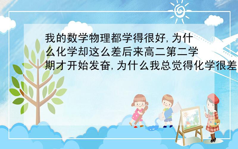 我的数学物理都学得很好,为什么化学却这么差后来高二第二学期才开始发奋,为什么我总觉得化学很差,很多地方都不懂,也觉得化学很多地方都要记忆,还有两百多天就高考了,很烦