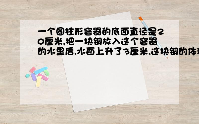 一个圆柱形容器的底面直径是20厘米,把一块铜放入这个容器的水里后,水面上升了3厘米,这块铜的体积是多少