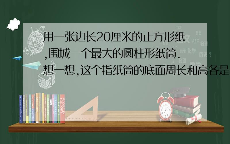 用一张边长20厘米的正方形纸,围城一个最大的圆柱形纸筒.想一想,这个指纸筒的底面周长和高各是多少?