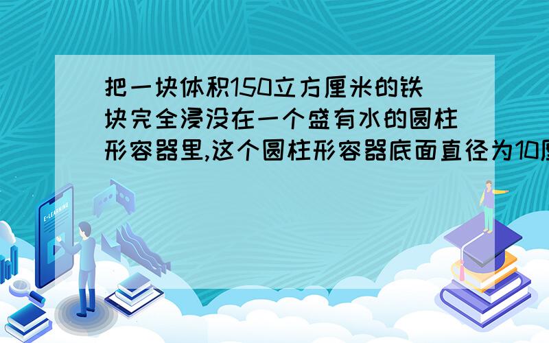 把一块体积150立方厘米的铁块完全浸没在一个盛有水的圆柱形容器里,这个圆柱形容器底面直径为10厘米,那么水面上升的高度是多少厘米?（得数保留整数） 要计算的过程,学会更好.立方能和