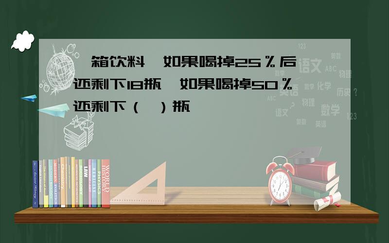 一箱饮料,如果喝掉25％后,还剩下18瓶,如果喝掉50％还剩下（ ）瓶