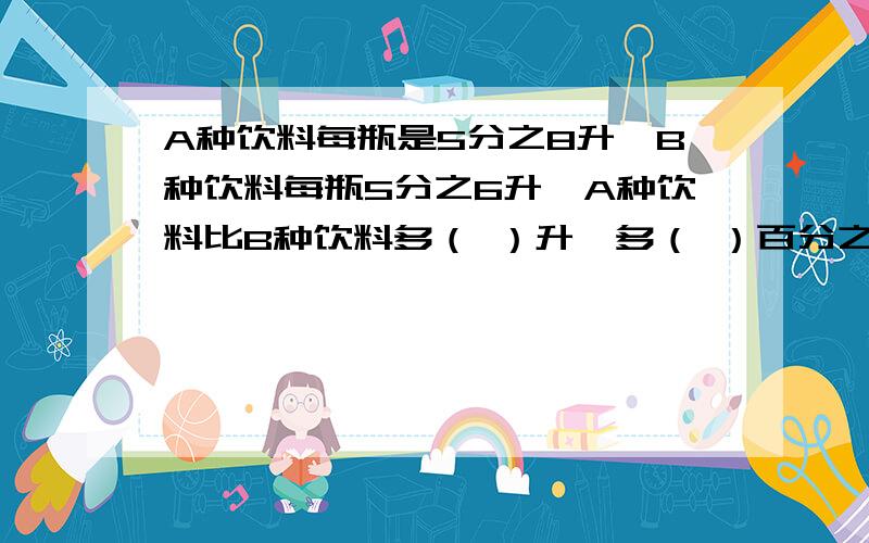 A种饮料每瓶是5分之8升,B种饮料每瓶5分之6升,A种饮料比B种饮料多（ ）升,多（ ）百分之几.列算式