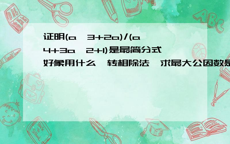 证明(a^3+2a)/(a^4+3a^2+1)是最简分式好象用什么辗转相除法,求最大公因数是什么道理呢,,,