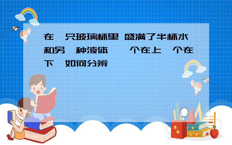 在一只玻璃杯里 盛满了半杯水和另一种液体,一个在上一个在下,如何分辨