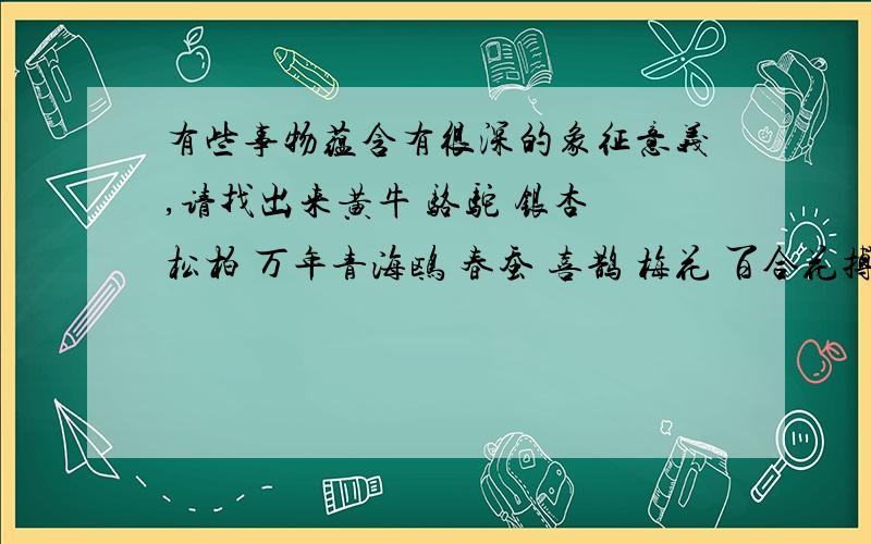 有些事物蕴含有很深的象征意义,请找出来黄牛 骆驼 银杏 松柏 万年青海鸥 春蚕 喜鹊 梅花 百合花搏击风浪 坚贞不屈 任劳任怨 团结友爱出污不染 和平友谊 文明古老 友谊长存 永保青春 任