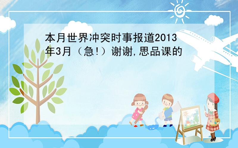 本月世界冲突时事报道2013年3月（急!）谢谢,思品课的