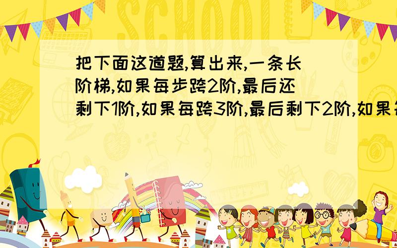 把下面这道题,算出来,一条长阶梯,如果每步跨2阶,最后还剩下1阶,如果每跨3阶,最后剩下2阶,如果每跨5阶,就剩4阶,如果每跨6阶,还剩5阶,如果每跨7阶,就正好跨完,问这个阶梯有多长?