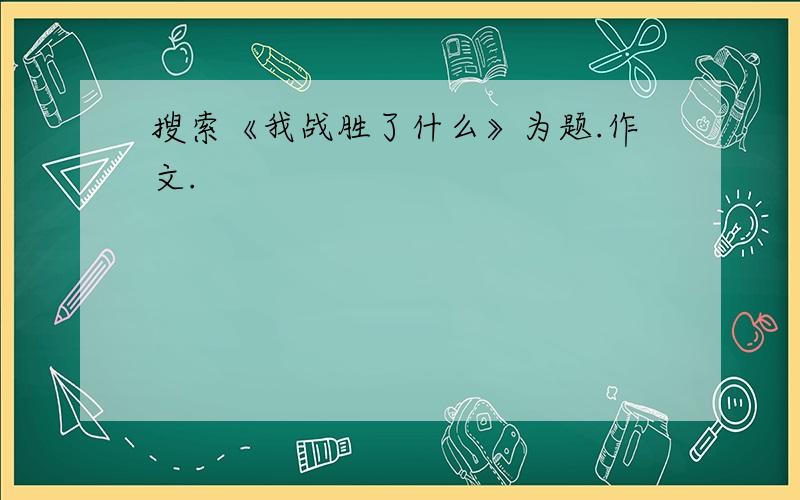 搜索《我战胜了什么》为题.作文.