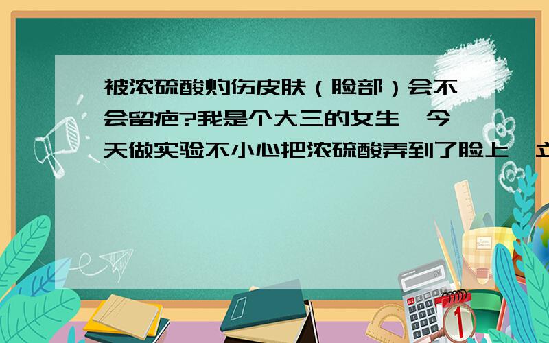 被浓硫酸灼伤皮肤（脸部）会不会留疤?我是个大三的女生,今天做实验不小心把浓硫酸弄到了脸上,立马用水冲洗,但是它还是变色了,变成了褐色,半小时以后用3%--5%的碳酸氢钠溶液擦洗,据旁边