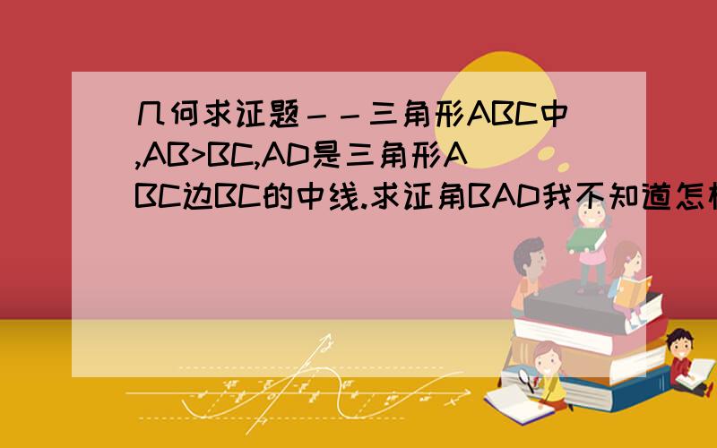 几何求证题－－三角形ABC中,AB>BC,AD是三角形ABC边BC的中线.求证角BAD我不知道怎样画图