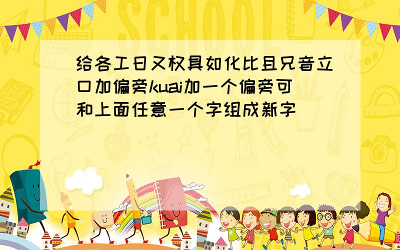 给各工日又权具如化比且兄音立口加偏旁kuai加一个偏旁可和上面任意一个字组成新字