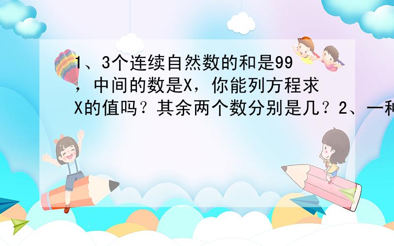 1、3个连续自然数的和是99，中间的数是X，你能列方程求X的值吗？其余两个数分别是几？2、一种饮料有两种包装规格，大瓶容量1.5升，是小瓶容量的3倍，小瓶单价是1.8元，比大瓶便宜3.2元