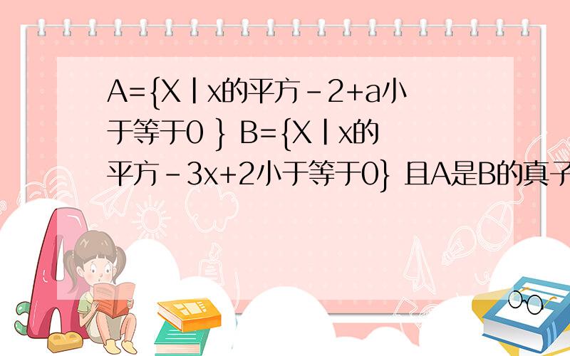 A={X|x的平方-2+a小于等于0 } B={X|x的平方-3x+2小于等于0} 且A是B的真子集 求a的范围