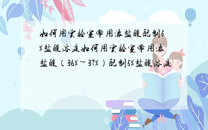 如何用实验室常用浓盐酸配制5%盐酸溶液如何用实验室常用浓盐酸（36%~37%）配制5%盐酸溶液