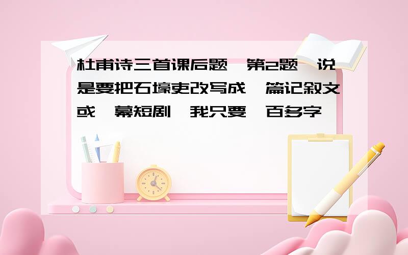 杜甫诗三首课后题,第2题,说是要把石壕吏改写成一篇记叙文或一幕短剧,我只要一百多字