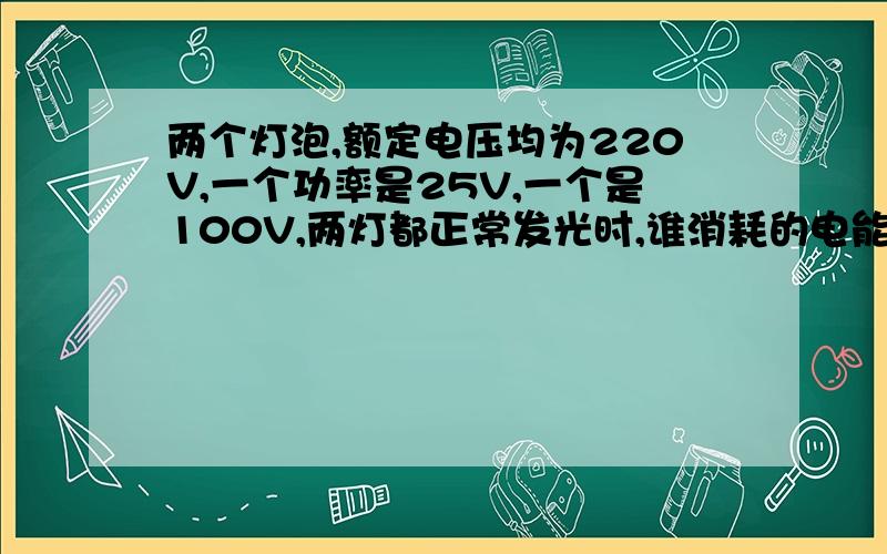 两个灯泡,额定电压均为220V,一个功率是25V,一个是100V,两灯都正常发光时,谁消耗的电能少上面的打错了，功率的单位是W题上没有这么说串联，不过应该是题不够严谨，就选“难忘sf”吧