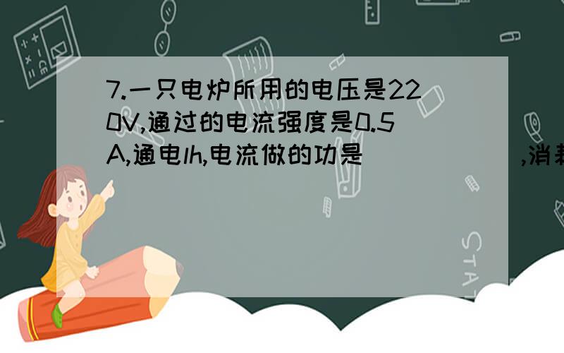 7.一只电炉所用的电压是220V,通过的电流强度是0.5A,通电lh,电流做的功是______,消耗的电能是____.