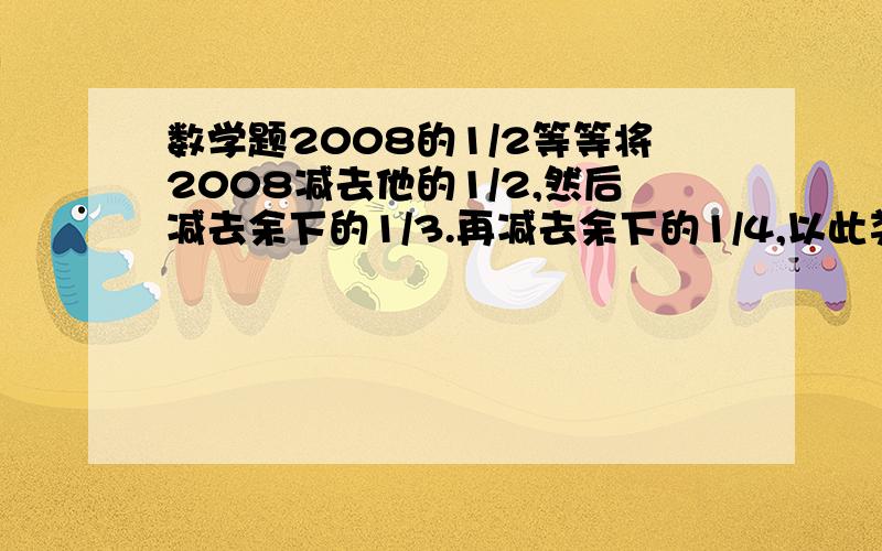 数学题2008的1/2等等将2008减去他的1/2,然后减去余下的1/3.再减去余下的1/4,以此类推,直至减去余下的1/2008的结果是几