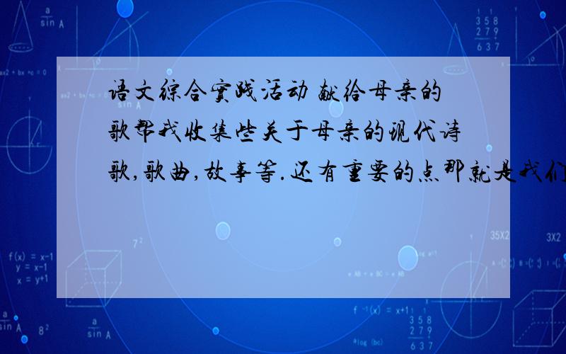 语文综合实践活动 献给母亲的歌帮我收集些关于母亲的现代诗歌,歌曲,故事等.还有重要的点那就是我们组的每个成员大约4个,从组长到组员的开场白和台词.  求各位帮帮我吧,要在星期五上午