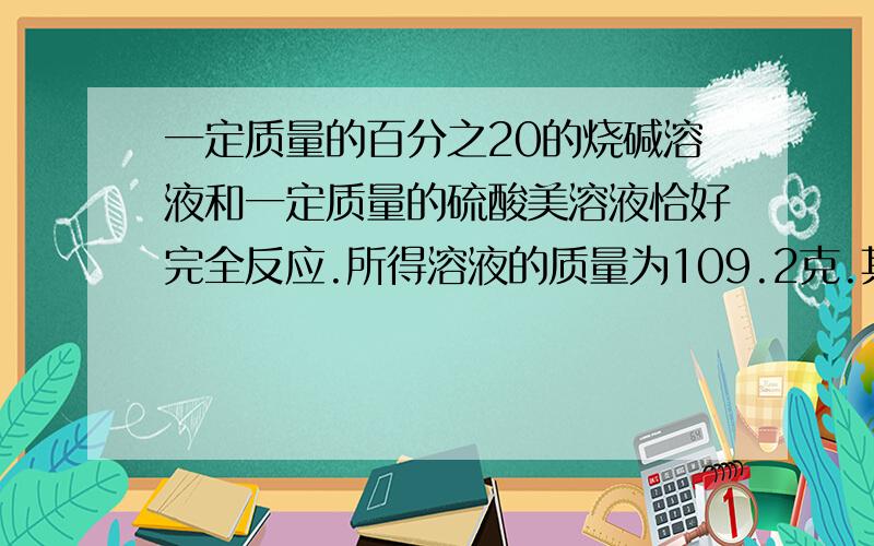 一定质量的百分之20的烧碱溶液和一定质量的硫酸美溶液恰好完全反应.所得溶液的质量为109.2克.其中溶质质量分数为百分之13.计算硫酸美溶液的质量分数