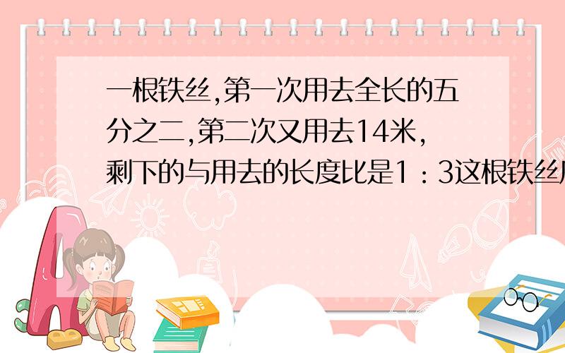 一根铁丝,第一次用去全长的五分之二,第二次又用去14米,剩下的与用去的长度比是1：3这根铁丝原来是多少米一根铁丝,第一次用去全长的五分之二,第二次又用去14米,剩下的与用去的长度比是1