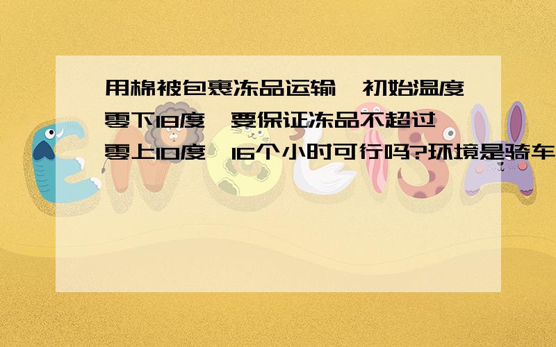 用棉被包裹冻品运输,初始温度零下18度,要保证冻品不超过零上10度,16个小时可行吗?环境是骑车运输,容器是塑料桶.