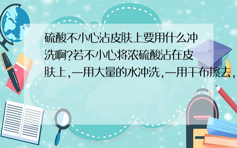 硫酸不小心沾皮肤上要用什么冲洗啊?若不小心将浓硫酸沾在皮肤上,—用大量的水冲洗,—用干布擦去,再涂上3%~5%,的小苏打溶液 （—）这个符号是在上面填空