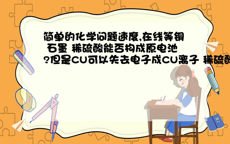 简单的化学问题速度,在线等铜 石墨 稀硫酸能否构成原电池?但是CU可以失去电子成CU离子 稀硫酸中氢离子得到电子成氢气这不就有反应了么