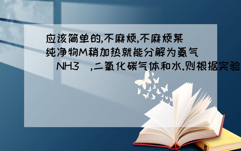 应该简单的,不麻烦,不麻烦某纯净物M稍加热就能分解为氨气（NH3）,二氧化碳气体和水.则根据实验就能得出的结论是：1 M由四种元素组成2 M是氧化物3 M中含有水4 M受热不稳定（多选题）