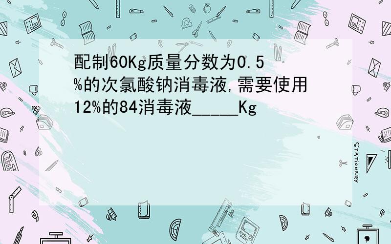 配制60Kg质量分数为0.5%的次氯酸钠消毒液,需要使用12%的84消毒液_____Kg