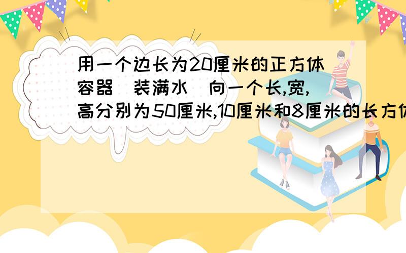 用一个边长为20厘米的正方体容器(装满水)向一个长,宽,高分别为50厘米,10厘米和8厘米的长方体铁盒内倒水,当铁盒装满水时,立方体容器中水的高度下降了( )A.5厘米 B.10厘米 C.15厘米 D.20厘米 要