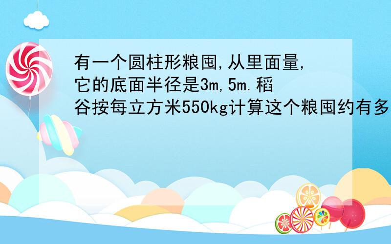 有一个圆柱形粮囤,从里面量,它的底面半径是3m,5m.稻谷按每立方米550kg计算这个粮囤约有多少吨稻谷?