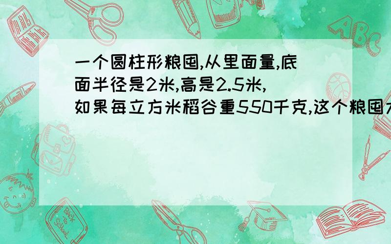 一个圆柱形粮囤,从里面量,底面半径是2米,高是2.5米,如果每立方米稻谷重550千克,这个粮囤大约可装几吨稻谷要算式