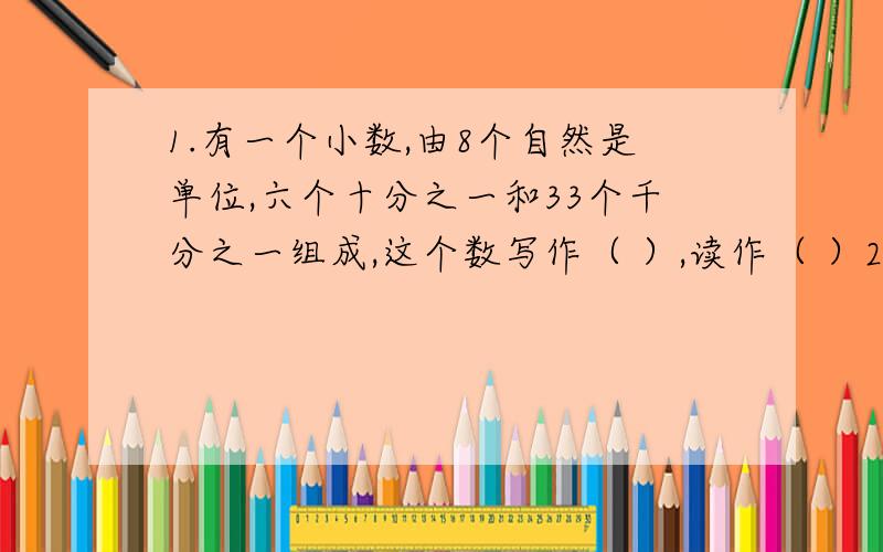 1.有一个小数,由8个自然是单位,六个十分之一和33个千分之一组成,这个数写作（ ）,读作（ ）2.十亿四千万元人民币,写作（ ）,改用万作单位的数是（ ）,精确到亿位是（ ）.3.两个数的商是3,