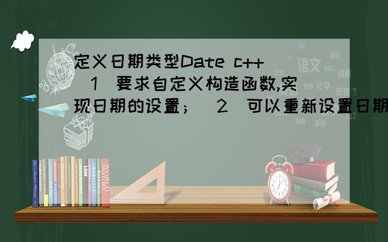 定义日期类型Date c++（1）要求自定义构造函数,实现日期的设置；（2）可以重新设置日期；（3）可以单独修改年或月或日,要求实现这些功能的成员函数；（4）要求对当前日期对象有增加N天