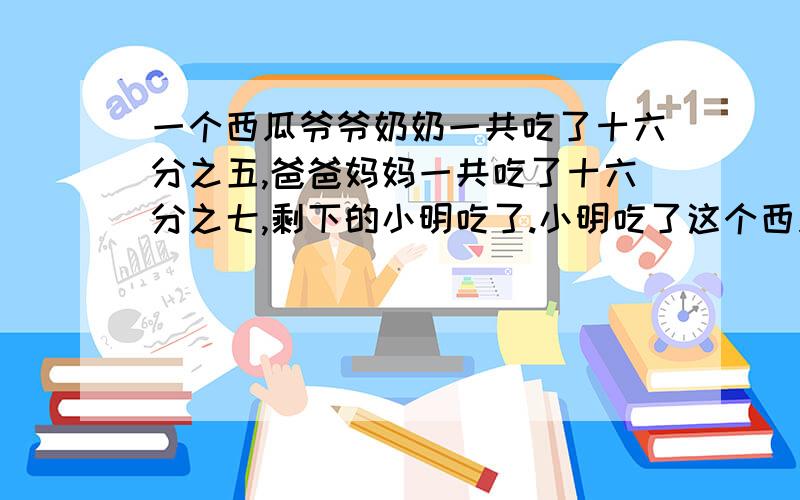 一个西瓜爷爷奶奶一共吃了十六分之五,爸爸妈妈一共吃了十六分之七,剩下的小明吃了.小明吃了这个西瓜的几奶奶吃了这个西瓜的十六分之三,爷爷吃了几分之几?奶奶、爸爸和妈妈一共吃了