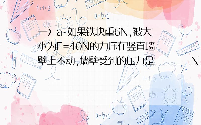 一）a·如果铁块重6N,被大小为F=40N的力压在竖直墙壁上不动,墙壁受到的压力是____N,墙壁对铁块的摩擦力是_____N.b·如果铁块重6N,被大小为F=20N的力压在竖直墙壁上沿墙壁匀速下滑,墙壁受到的压