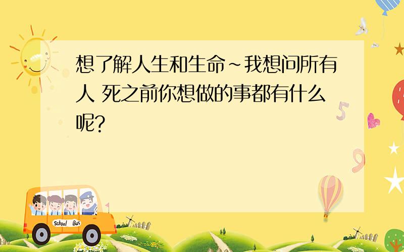 想了解人生和生命~我想问所有人 死之前你想做的事都有什么呢?