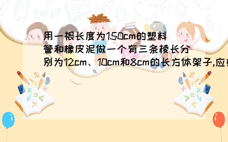 用一根长度为150cm的塑料管和橡皮泥做一个有三条棱长分别为12cm、10cm和8cm的长方体架子,应如何裁截这根塑料管?