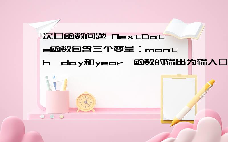 次日函数问题 NextDate函数包含三个变量：month,day和year,函数的输出为输入日期后一天的日期.例如：输入为2006年3月7日,则函数的输出为2006年3月8日,要求输入变量month,day,year均为整数值,并且满