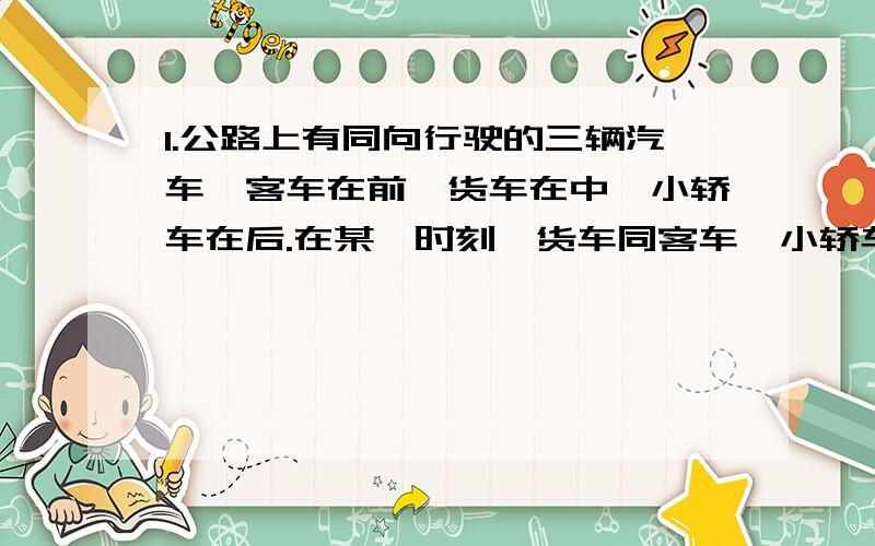 1.公路上有同向行驶的三辆汽车,客车在前,货车在中,小轿车在后.在某一时刻,货车同客车,小轿车的距离相等.小轿车追上了货车,又过了5分钟,小轿车追上了客车,再过多少分钟货车追上客车?2.有