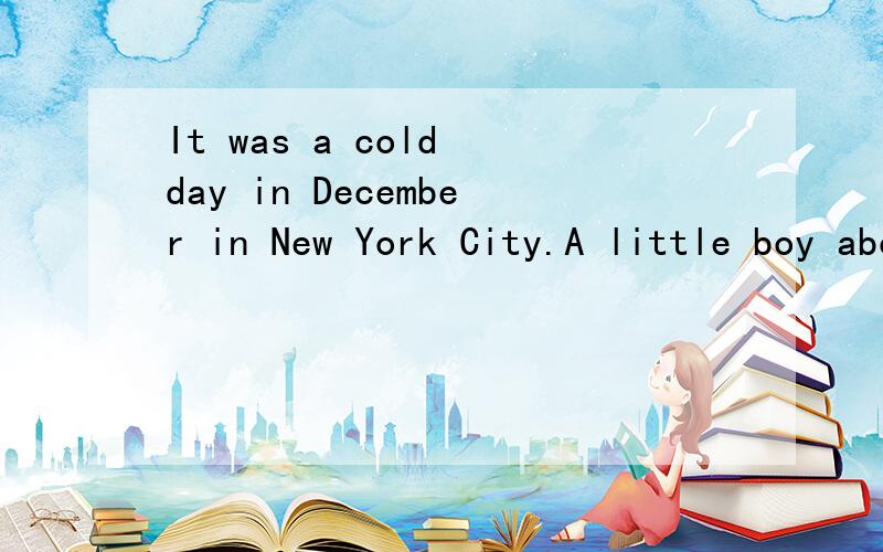 It was a cold day in December in New York City.A little boy about 10 years old was standing in front of a shoe store on Broadway.He was looking through the windows,barefooted and shivering with cold.A lady walked to the boy and said,