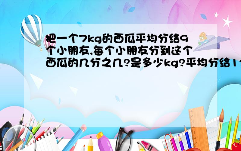 把一个7kg的西瓜平均分给9个小朋友,每个小朋友分到这个西瓜的几分之几?是多少kg?平均分给12个小朋友呢?急.要列式子啊