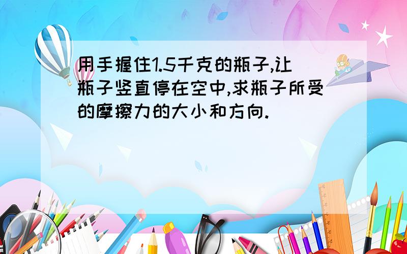 用手握住1.5千克的瓶子,让瓶子竖直停在空中,求瓶子所受的摩擦力的大小和方向.