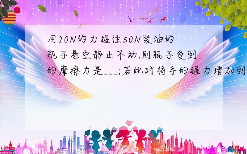 用20N的力握住50N装油的瓶子悬空静止不动,则瓶子受到的摩擦力是___;若此时将手的握力增加到30N...用20N的力握住50N装油的瓶子悬空静止不动,则瓶子受到的摩擦力是___;若此时将手的握力增加到