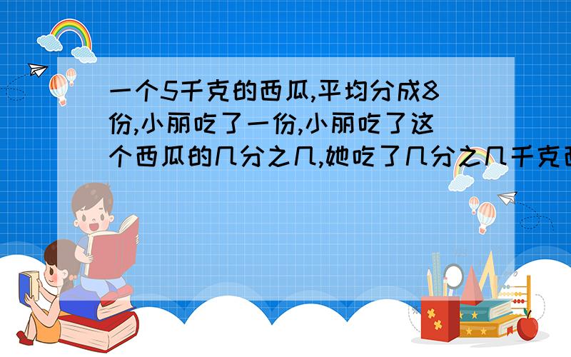 一个5千克的西瓜,平均分成8份,小丽吃了一份,小丽吃了这个西瓜的几分之几,她吃了几分之几千克西瓜?