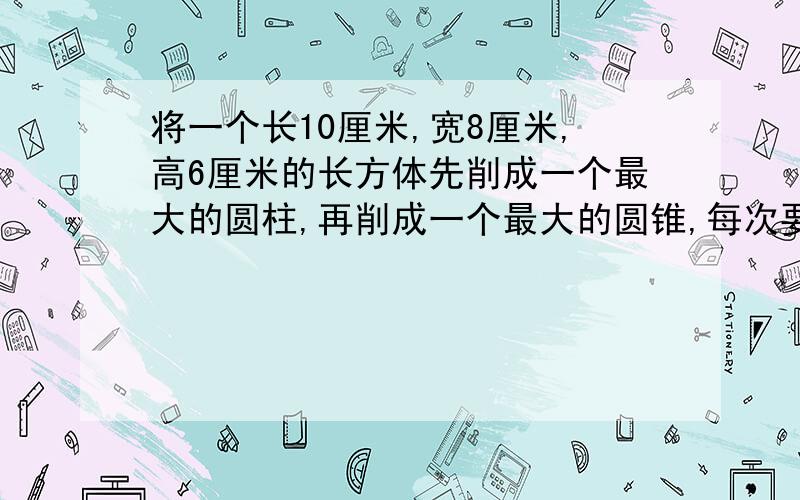 将一个长10厘米,宽8厘米,高6厘米的长方体先削成一个最大的圆柱,再削成一个最大的圆锥,每次要削去多少立方（想一想,怎样削最大,怎样算最方便）