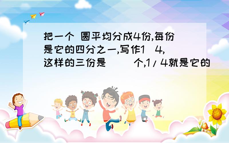 把一个 圆平均分成4份,每份是它的四分之一,写作1／4,这样的三份是（ ）个,1/4就是它的（ ）