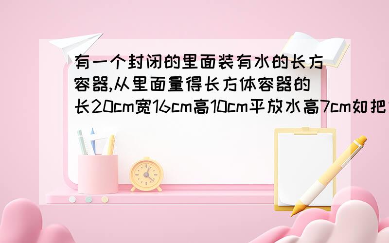 有一个封闭的里面装有水的长方容器,从里面量得长方体容器的长20cm宽16cm高10cm平放水高7cm如把它竖起来接下去说,水的高度是多少